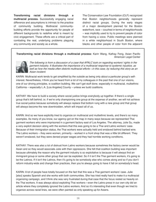 36
VITAL DIFFERENCE: THE ROLE OF RACE IN BUILDING COMMUNITY
Transforming racial divisions through a multiracial process: Karin Wang, Kathay Feng, Asian Pacific
American Legal Center
The following is from a discussion of a case that APALC took on regarding workersʼ rights in the
garment industry. It illustrates the importance of a multiracial response to systemic injustice, as
well as how the media often distorts multiracial efforts—in this case, by reducing this story as an
Asian incident.
KARIN: Multiracial work tends to get simplified by the outside as being only about a particular groupʼs self-
interest. Nevertheless, I think youʼve heard from a lot of my colleagues in the past that one of our visions,
one of our driving principles, is coalition building. We canʼt get stuff done, especially in multiracial, multiethnic
California – especially L.A. [Los Angeles] County – unless we build coalitions.
KATHAY: We have to build a society where social justice brings everybody up together. If thereʼs a single
group thatʼs left behind, or, if weʼre only championing one group at the expense of another, we will not achieve
true social justice because somebody will always replace that bottom rung with a new group and that group
will always become the new downtrodden, which will impact all of us.
KARIN: And so we have explicitly tried to organize on multiracial and multiethnic levels, and thereʼs so many
examples. As many of you know, our agency got on the map in many ways because we represented Thai
garment workers who were imprisoned in a garment factory east of Los Angeles. The attorney, Julie Su, made
a very explicit decision along with the workers that this was going to be a Thai and Latino workersʼ case.
Because of their immigration status, the Thai workers were actually held and enslaved behind barbed wire.
The Latino workers – they were women, primarily – worked in a front shop that was a little bit different. They
werenʼt enslaved, but they were denied proper wages and they had horrible working conditions.
KATHAY: There was also a lot of distrust from Latino workers because sometimes the factory owner would be
Asian and so they would associate Julie with their oppressors. She felt that coalition building was important
because ultimately the reason why the garment industry is so exploitative is because it will always find an
immigrant group or some other group that can be exploited. So if it isnʼt the Thai garment workers, itʼs going to
be the Latinos. If it isnʼt the Latinos, then itʼs going to be somebody else who comes along and so if you donʼt
reform industry-wide and change their practices, then youʼre always going to have it fall on somebodyʼs head.
KARIN: A lot of people have totally focused on the fact that this was a Thai garment workersʼ case. Julie
[also] speaks Spanish and she works with both communities. She has tried really hard to make it a multiracial
organizing campaign, and I think she was very frustrated during that case that the focus rested so heavily on
the Thai workers. It was always about exploiting Thai workers—even the Latino press in our own city did an
article where they completely ignored the Latino workers. And so itʼs interesting that even though we tried to
organize across racial lines, we were often painted as only speaking up for Asians.
Transforming racial divisions through a
multiracial process. Successfully engaging racial
difference and assumptions is intrinsic to the practice
of community building. Multiracial community-
building efforts provide the opportunity for people of
different backgrounds to redefine what is meant by
civic engagement. These efforts are a critical part of
combating the real, underlying problems plaguing
any community and society as a whole.
The Conservation Law Foundation (CLF) recognized
that Boston neighborhoods generally represent
distinct racial groups. During the early stages
of a major development planned for the Boston
waterfront, race – couched in terms of neighborhoods
– was implicitly used to try to prevent people of color
from having a voice. Public meetings were planned
in a white neighborhood in South Boston, where
blacks and other people of color from the adjacent
 