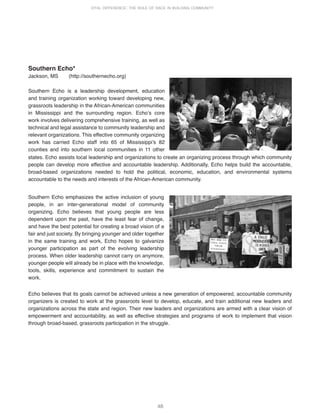 48
VITAL DIFFERENCE: THE ROLE OF RACE IN BUILDING COMMUNITY
Southern Echo*
Jackson, MS (http://southernecho.org)
Southern Echo is a leadership development, education
and training organization working toward developing new,
grassroots leadership in the African-American communities
in Mississippi and the surrounding region. Echoʼs core
work involves delivering comprehensive training, as well as
technical and legal assistance to community leadership and
relevant organizations. This effective community organizing
work has carried Echo staff into 65 of Mississippiʼs 82
counties and into southern local communities in 11 other
states. Echo assists local leadership and organizations to create an organizing process through which community
people can develop more effective and accountable leadership. Additionally, Echo helps build the accountable,
broad-based organizations needed to hold the political, economic, education, and environmental systems
accountable to the needs and interests of the African-American community.
Southern Echo emphasizes the active inclusion of young
people, in an inter-generational model of community
organizing. Echo believes that young people are less
dependent upon the past, have the least fear of change,
and have the best potential for creating a broad vision of a
fair and just society. By bringing younger and older together
in the same training and work, Echo hopes to galvanize
younger participation as part of the evolving leadership
process. When older leadership cannot carry on anymore,
younger people will already be in place with the knowledge,
tools, skills, experience and commitment to sustain the
work.
Echo believes that its goals cannot be achieved unless a new generation of empowered, accountable community
organizers is created to work at the grassroots level to develop, educate, and train additional new leaders and
organizations across the state and region. Their new leaders and organizations are armed with a clear vision of
empowerment and accountability, as well as effective strategies and programs of work to implement that vision
through broad-based, grassroots participation in the struggle.
 