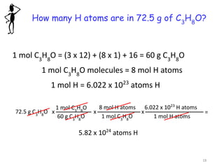 How many H atoms are in 72.5 g of C3
H8
O?
1 mol C3
H8
O = (3 x 12) + (8 x 1) + 16 = 60 g C3
H8
O
1 mol H = 6.022 x 1023
atoms H
5.82 x 1024
atoms H
1 mol C3
H8
O molecules = 8 mol H atoms
72.5 g C3
H8
O
1 mol C3
H8
O
60 g C3
H8
O
x
8 mol H atoms
1 mol C3
H8
O
x
6.022 x 1023
H atoms
1 mol H atoms
x =
18
 