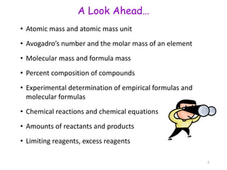 A Look Ahead…
• Atomic mass and atomic mass unit
• Avogadro’s number and the molar mass of an element
• Molecular mass and formula mass
• Percent composition of compounds
• Experimental determination of empirical formulas and
molecular formulas
• Chemical reactions and chemical equations
• Amounts of reactants and products
• Limiting reagents, excess reagents
2
 