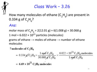 Class Work – 3.26
How many molecules of ethane (C2
H6
) are present in
0.334 g of C2
H6
?
Ans:
molar mass of C2
H6
= 2(12.01 g) + 6(1.008 g) = 30.068 g
1 mol = 6.022 × 1023
particles (molecules)
grams of ethane → moles of ethane → number of ethane
molecules
21
 