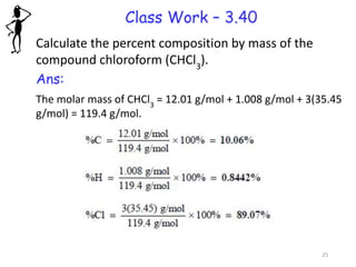 Class Work – 3.40
Calculate the percent composition by mass of the
compound chloroform (CHCl3
).
Ans:
The molar mass of CHCl3
= 12.01 g/mol + 1.008 g/mol + 3(35.45
g/mol) = 119.4 g/mol.
25
 