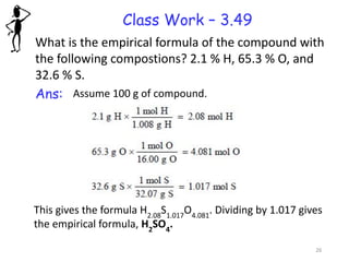 Class Work – 3.49
What is the empirical formula of the compound with
the following compostions? 2.1 % H, 65.3 % O, and
32.6 % S.
Ans: Assume 100 g of compound.
This gives the formula H2.08
S1.017
O4.081
. Dividing by 1.017 gives
the empirical formula, H2
SO4
.
26
 