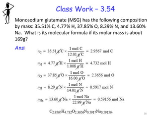 Class Work – 3.54
Monosodium glutamate (MSG) has the following composition
by mass: 35.51% C, 4.77% H, 37.85% O, 8.29% N, and 13.60%
Na. What is its molecular formula if its molar mass is about
169g?
Ans:
30
 
