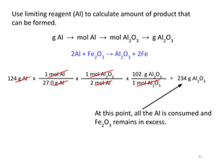 Use limiting reagent (Al) to calculate amount of product that
can be formed.
124 g Al
1 mol Al
27.0 g Al
x
1 mol Al2
O3
2 mol Al
x
102. g Al2
O3
1 mol Al2
O3
x = 234 g Al2
O3
2Al + Fe2
O3
→ Al2
O3
+ 2Fe
At this point, all the Al is consumed and
Fe2
O3
remains in excess.
47
g Al → mol Al → mol Al2
O3
→ g Al2
O3
 