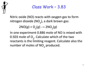 Class Work – 3.83
Nitric oxide (NO) reacts with oxygen gas to form
nitrogen dioxide (NO2
), a dark brown gas:
2NO(g) + O2
(g) → 2NO2
(g)
In one experiment 0.886 mole of NO is mixed with
0.503 mole of O2
. Calculate which of the two
reactants is the limiting reagent. Calculate also the
number of moles of NO2
produced.
48
 