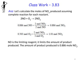 Class Work – 3.83
Ans: Let's calculate the moles of NO2
produced assuming
complete reaction for each reactant.
2NO + O2
→ 2NO2
NO is the limiting reagent; it limits the amount of product
produced. The amount of product produced is 0.886 mole NO2
.
49
 
