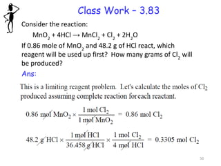 Class Work – 3.83
Consider the reaction:
MnO2
+ 4HCl → MnCl2
+ Cl2
+ 2H2
O
If 0.86 mole of MnO2
and 48.2 g of HCl react, which
reagent will be used up first? How many grams of Cl2
will
be produced?
Ans:
50
 