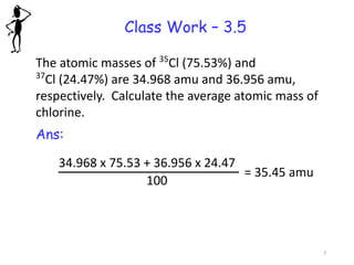 Class Work – 3.5
The atomic masses of 35
Cl (75.53%) and
37
Cl (24.47%) are 34.968 amu and 36.956 amu,
respectively. Calculate the average atomic mass of
chlorine.
Ans:
34.968 x 75.53 + 36.956 x 24.47
100
= 35.45 amu
7
 