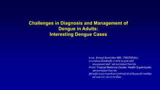 Challenges in Diagnosis and Management of
Dengue in Adults:
Interesting Dengue Cases
ศ.นพ. ธีระพงษ์ ตัณฑวิเชียร MD., FRCP(Edin)
อาจารย์หน่วยโรคติดเชื้อ ภาควิชาอายุรศาสตร ์
คณะแพทยศาสตร ์ จุฬาลงกรณ์มหาวิทยาลัย
หัวหน้า Tropical Medicine Cluster, Health Supercluster,
จุฬาลงกรณ์มหาวิทยาลัย
ผู้ช่วยผู้อานวยการและรักษาการหัวหน้าฝ่ายวิจัยและบริการคลินิค
สถานเสาวภา สภากาชาดไทย
VV-MEDMAT-69501: Jun 2022
 