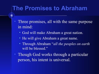 The Promises to Abraham
• Three promises, all with the same purpose
in mind:
• God will make Abraham a great nation.
• He will give Abraham a great name.
• Through Abraham “all the peoples on earth
will be blessed.”
• Though God works through a particular
person, his intent is universal.
 