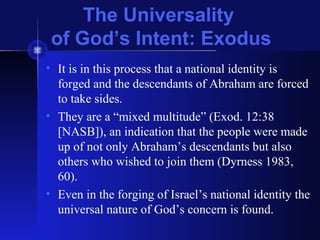 The Universality
of God’s Intent: Exodus
• It is in this process that a national identity is
forged and the descendants of Abraham are forced
to take sides.
• They are a “mixed multitude” (Exod. 12:38
[NASB]), an indication that the people were made
up of not only Abraham’s descendants but also
others who wished to join them (Dyrness 1983,
60).
• Even in the forging of Israel’s national identity the
universal nature of God’s concern is found.
 