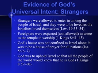 Evidence of God’s
Universal Intent: Strangers
• Strangers were allowed to enter in among the
people of Israel, and they were to be loved as the
Israelites loved themselves (Lev. 19:33–34).
• Foreigners were expected (and allowed) to come
to the temple to worship (1 Kings 8:41–43).
• God’s house was not confined to Israel alone; it
was to be a house of prayer for all nations (Isa.
56:6–7).
• God was to uphold Israel so that all the people of
the world would know that he is God (1 Kings
8:59–60).
 