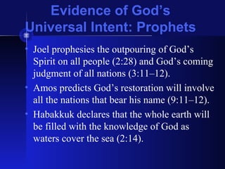 Evidence of God’s
Universal Intent: Prophets
• Joel prophesies the outpouring of God’s
Spirit on all people (2:28) and God’s coming
judgment of all nations (3:11–12).
• Amos predicts God’s restoration will involve
all the nations that bear his name (9:11–12).
• Habakkuk declares that the whole earth will
be filled with the knowledge of God as
waters cover the sea (2:14).
 