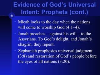 Evidence of God’s Universal
Intent: Prophets (cont.)
• Micah looks to the day when the nations
will come to worship God (4:1–4).
• Jonah preaches—against his will—to the
Assyrians. To God’s delight, and Jonah’s
chagrin, they repent.
• Zephaniah prophesies universal judgment
(3:8) and restoration of God’s people before
the eyes of all nations (3:20).
 