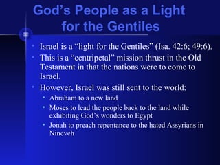 God’s People as a Light
for the Gentiles
• Israel is a “light for the Gentiles” (Isa. 42:6; 49:6).
• This is a “centripetal” mission thrust in the Old
Testament in that the nations were to come to
Israel.
• However, Israel was still sent to the world:
• Abraham to a new land
• Moses to lead the people back to the land while
exhibiting God’s wonders to Egypt
• Jonah to preach repentance to the hated Assyrians in
Nineveh
 