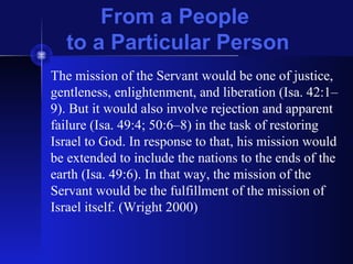 From a People
to a Particular Person
The mission of the Servant would be one of justice,
gentleness, enlightenment, and liberation (Isa. 42:1–
9). But it would also involve rejection and apparent
failure (Isa. 49:4; 50:6–8) in the task of restoring
Israel to God. In response to that, his mission would
be extended to include the nations to the ends of the
earth (Isa. 49:6). In that way, the mission of the
Servant would be the fulfillment of the mission of
Israel itself. (Wright 2000)
 