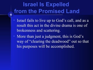 Israel Is Expelled
from the Promised Land
• Israel fails to live up to God’s call, and as a
result this act in the divine drama is one of
brokenness and scattering.
• More than just a judgment, this is God’s
way of “clearing the deadwood” out so that
his purposes will be accomplished.
 