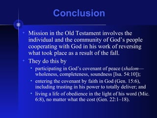 Conclusion
• Mission in the Old Testament involves the
individual and the community of God’s people
cooperating with God in his work of reversing
what took place as a result of the fall.
• They do this by
• participating in God’s covenant of peace (shalom—
wholeness, completeness, soundness [Isa. 54:10]);
• entering the covenant by faith in God (Gen. 15:6),
including trusting in his power to totally deliver; and
• living a life of obedience in the light of his word (Mic.
6:8), no matter what the cost (Gen. 22:1–18).
 