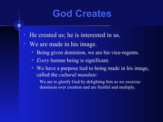 God Creates
• He created us; he is interested in us.
• We are made in his image.
• Being given dominion, we are his vice-regents.
• Every human being is significant.
• We have a purpose tied to being made in his image,
called the cultural mandate:
We are to glorify God by delighting him as we exercise
dominion over creation and are fruitful and multiply.
 