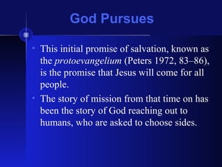 God Pursues
• This initial promise of salvation, known as
the protoevangelium (Peters 1972, 83–86),
is the promise that Jesus will come for all
people.
• The story of mission from that time on has
been the story of God reaching out to
humans, who are asked to choose sides.
 