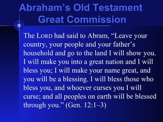 Abraham’s Old Testament
Great Commission
The LORD had said to Abram, “Leave your
country, your people and your father’s
household and go to the land I will show you.
I will make you into a great nation and I will
bless you; I will make your name great, and
you will be a blessing. I will bless those who
bless you, and whoever curses you I will
curse; and all peoples on earth will be blessed
through you.” (Gen. 12:1–3)
 