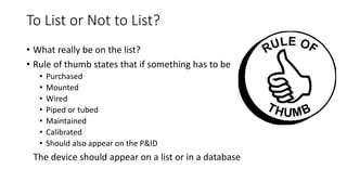 To List or Not to List?
• What really be on the list?
• Rule of thumb states that if something has to be
• Purchased
• Mounted
• Wired
• Piped or tubed
• Maintained
• Calibrated
• Should also appear on the P&ID
The device should appear on a list or in a database
 