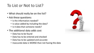 To List or Not to List?
• What should really be on the list?
• Ask these questions:
• Is the information needed?
• Is value added by including the data?
• Is it data that someone needs?
• The additional data adds cost
• Data has to be found
• Data has to be entered and checked
• Data has to be updated and accurate
• Inaccurate data is WORSE than not having the data
 