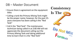 DB – Master Document
• Ensure there is agreement on the equipment
titles
• Calling a tank the Primary Mixing Tank might
be the proper name; however, for the past 25-
years everyone has been calling it the “Red
Tank”
• Call it the “Red Tank”. The maintenance
technician being called in at 2:00 AM will not
appreciate the document calling out the
Primary Mixing Tank and taking additional
time to learn that it is the “Red Tank”
 