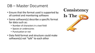 DB – Master Document
• Ensure that the format used is supported by
all control and monitoring software
• Some software(s) describe a specific format
for data such as:
• Number of characters in a text field
• Spaces or underscores
• Punctuation or not
• Data field format and structure could make
software(s) not “talk” to each other
 