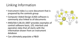 Linking Information
• Instrument index is a core document that is
prepared by the controls group
• Computer Aided Design (CAD) software is
commonly also linked to all documents
• ANSI/ISA-5.06.01-2007 provides examples of
control software basic, I/O, interlock and
operation data that all starts with the
information drawn from an instrument
database
• Can ultimately populate a P&ID
 