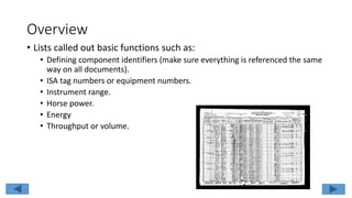 Overview
• Lists called out basic functions such as:
• Defining component identifiers (make sure everything is referenced the same
way on all documents).
• ISA tag numbers or equipment numbers.
• Instrument range.
• Horse power.
• Energy
• Throughput or volume.
 