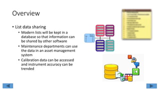 Overview
• List data sharing
• Modern lists will be kept in a
database so that information can
be shared by other software
• Maintenance departments can use
the data in an asset management
system
• Calibration data can be accessed
and instrument accuracy can be
trended
 