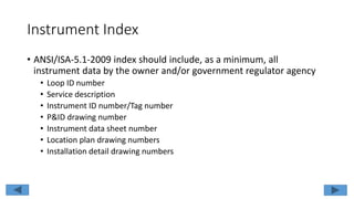 Instrument Index
• ANSI/ISA-5.1-2009 index should include, as a minimum, all
instrument data by the owner and/or government regulator agency
• Loop ID number
• Service description
• Instrument ID number/Tag number
• P&ID drawing number
• Instrument data sheet number
• Location plan drawing numbers
• Installation detail drawing numbers
 