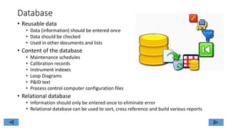 Database
• Reusable data
• Data (information) should be entered once
• Data should be checked
• Used in other documents and lists
• Content of the database
• Maintenance schedules
• Calibration records
• Instrument indexes
• Loop Diagrams
• P&ID text
• Process control computer configuration files
• Relational database
• Information should only be entered once to eliminate error
• Relational database can be used to sort, cross reference and build various reports
 