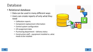 Database
• Relational database
• Data can be used in many different ways
• Users can create reports of only what they
need
• Calibration reports
• Component replacement information
• Control system configuration
• I/O assignment data
• Purchasing department – delivery status
• Construction staff – equipment installed vs. what
needs to be installed
 