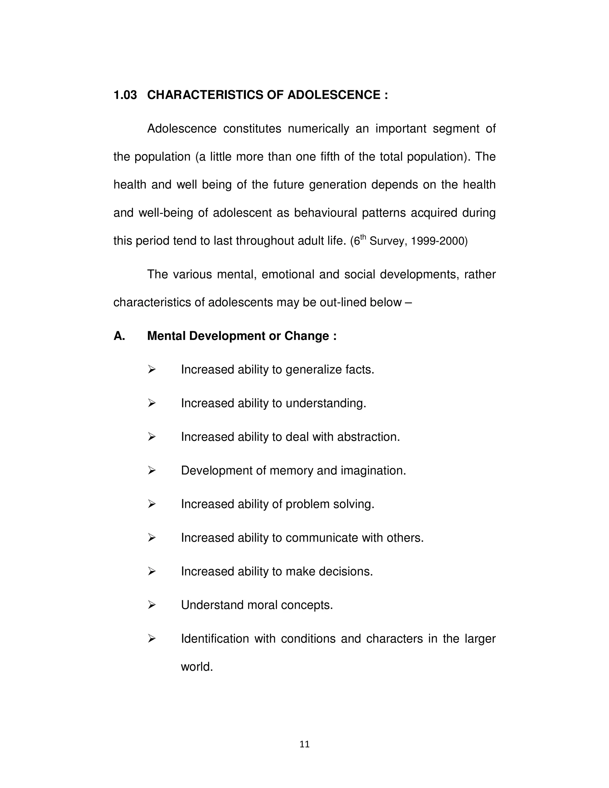 ϭϭ
1.03 CHARACTERISTICS OF ADOLESCENCE :
Adolescence constitutes numerically an important segment of
the population (a little more than one fifth of the total population). The
health and well being of the future generation depends on the health
and well-being of adolescent as behavioural patterns acquired during
this period tend to last throughout adult life. (6th
Survey, 1999-2000)
The various mental, emotional and social developments, rather
characteristics of adolescents may be out-lined below –
A. Mental Development or Change :
Increased ability to generalize facts.
Increased ability to understanding.
Increased ability to deal with abstraction.
Development of memory and imagination.
Increased ability of problem solving.
Increased ability to communicate with others.
Increased ability to make decisions.
Understand moral concepts.
Identification with conditions and characters in the larger
world.
 