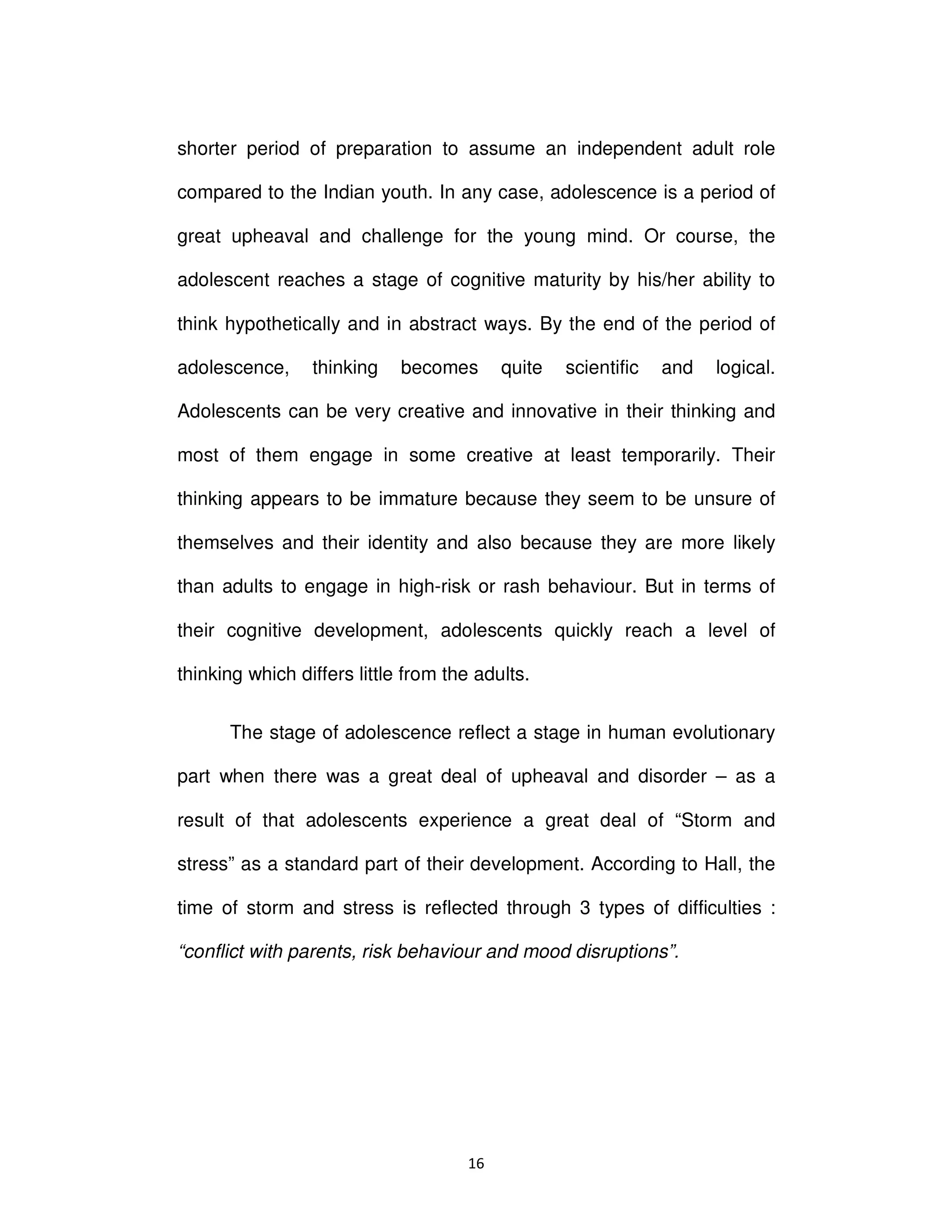 ϭϲ
shorter period of preparation to assume an independent adult role
compared to the Indian youth. In any case, adolescence is a period of
great upheaval and challenge for the young mind. Or course, the
adolescent reaches a stage of cognitive maturity by his/her ability to
think hypothetically and in abstract ways. By the end of the period of
adolescence, thinking becomes quite scientific and logical.
Adolescents can be very creative and innovative in their thinking and
most of them engage in some creative at least temporarily. Their
thinking appears to be immature because they seem to be unsure of
themselves and their identity and also because they are more likely
than adults to engage in high-risk or rash behaviour. But in terms of
their cognitive development, adolescents quickly reach a level of
thinking which differs little from the adults.
The stage of adolescence reflect a stage in human evolutionary
part when there was a great deal of upheaval and disorder – as a
result of that adolescents experience a great deal of “Storm and
stress” as a standard part of their development. According to Hall, the
time of storm and stress is reflected through 3 types of difficulties :
“conflict with parents, risk behaviour and mood disruptions”.
 