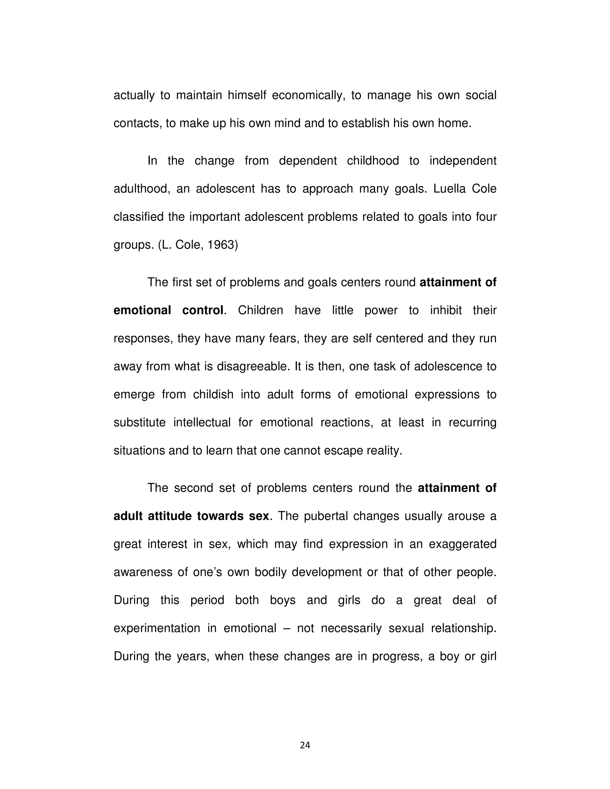 Ϯϰ
actually to maintain himself economically, to manage his own social
contacts, to make up his own mind and to establish his own home.
In the change from dependent childhood to independent
adulthood, an adolescent has to approach many goals. Luella Cole
classified the important adolescent problems related to goals into four
groups. (L. Cole, 1963)
The first set of problems and goals centers round attainment of
emotional control. Children have little power to inhibit their
responses, they have many fears, they are self centered and they run
away from what is disagreeable. It is then, one task of adolescence to
emerge from childish into adult forms of emotional expressions to
substitute intellectual for emotional reactions, at least in recurring
situations and to learn that one cannot escape reality.
The second set of problems centers round the attainment of
adult attitude towards sex. The pubertal changes usually arouse a
great interest in sex, which may find expression in an exaggerated
awareness of one’s own bodily development or that of other people.
During this period both boys and girls do a great deal of
experimentation in emotional – not necessarily sexual relationship.
During the years, when these changes are in progress, a boy or girl
 