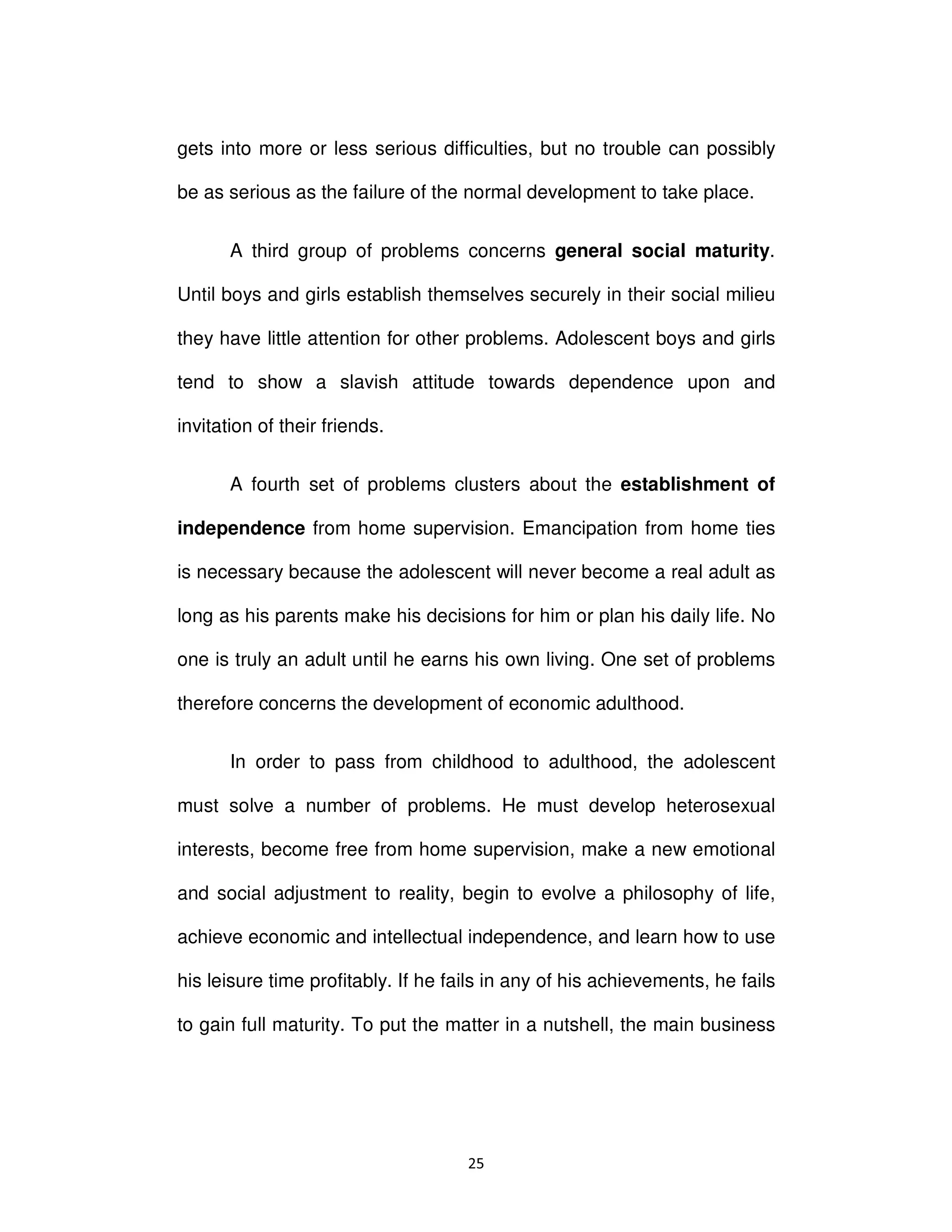 Ϯϱ
gets into more or less serious difficulties, but no trouble can possibly
be as serious as the failure of the normal development to take place.
A third group of problems concerns general social maturity.
Until boys and girls establish themselves securely in their social milieu
they have little attention for other problems. Adolescent boys and girls
tend to show a slavish attitude towards dependence upon and
invitation of their friends.
A fourth set of problems clusters about the establishment of
independence from home supervision. Emancipation from home ties
is necessary because the adolescent will never become a real adult as
long as his parents make his decisions for him or plan his daily life. No
one is truly an adult until he earns his own living. One set of problems
therefore concerns the development of economic adulthood.
In order to pass from childhood to adulthood, the adolescent
must solve a number of problems. He must develop heterosexual
interests, become free from home supervision, make a new emotional
and social adjustment to reality, begin to evolve a philosophy of life,
achieve economic and intellectual independence, and learn how to use
his leisure time profitably. If he fails in any of his achievements, he fails
to gain full maturity. To put the matter in a nutshell, the main business
 