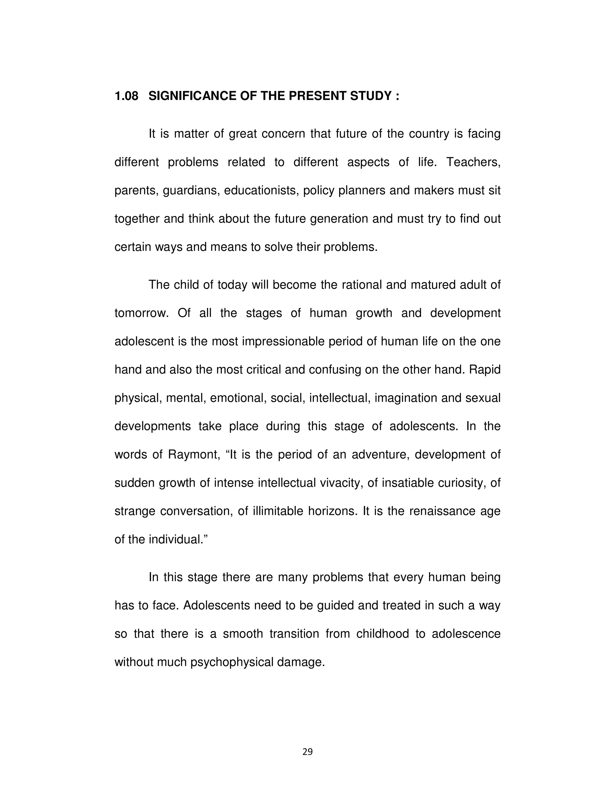 Ϯϵ
1.08 SIGNIFICANCE OF THE PRESENT STUDY :
It is matter of great concern that future of the country is facing
different problems related to different aspects of life. Teachers,
parents, guardians, educationists, policy planners and makers must sit
together and think about the future generation and must try to find out
certain ways and means to solve their problems.
The child of today will become the rational and matured adult of
tomorrow. Of all the stages of human growth and development
adolescent is the most impressionable period of human life on the one
hand and also the most critical and confusing on the other hand. Rapid
physical, mental, emotional, social, intellectual, imagination and sexual
developments take place during this stage of adolescents. In the
words of Raymont, “It is the period of an adventure, development of
sudden growth of intense intellectual vivacity, of insatiable curiosity, of
strange conversation, of illimitable horizons. It is the renaissance age
of the individual.”
In this stage there are many problems that every human being
has to face. Adolescents need to be guided and treated in such a way
so that there is a smooth transition from childhood to adolescence
without much psychophysical damage.
 