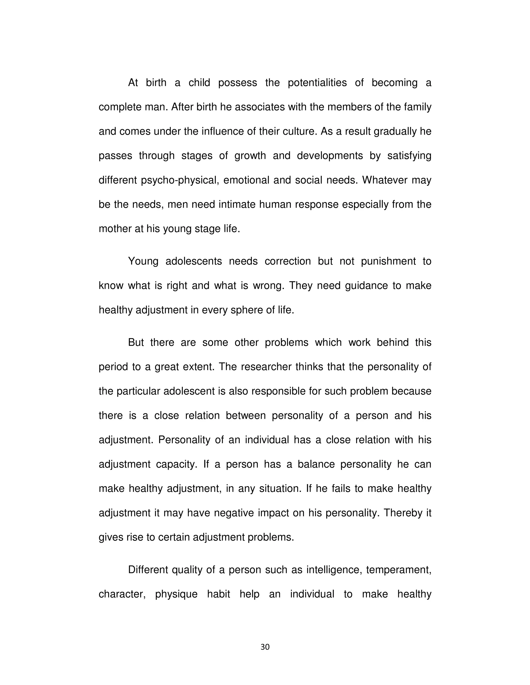 ϯϬ
At birth a child possess the potentialities of becoming a
complete man. After birth he associates with the members of the family
and comes under the influence of their culture. As a result gradually he
passes through stages of growth and developments by satisfying
different psycho-physical, emotional and social needs. Whatever may
be the needs, men need intimate human response especially from the
mother at his young stage life.
Young adolescents needs correction but not punishment to
know what is right and what is wrong. They need guidance to make
healthy adjustment in every sphere of life.
But there are some other problems which work behind this
period to a great extent. The researcher thinks that the personality of
the particular adolescent is also responsible for such problem because
there is a close relation between personality of a person and his
adjustment. Personality of an individual has a close relation with his
adjustment capacity. If a person has a balance personality he can
make healthy adjustment, in any situation. If he fails to make healthy
adjustment it may have negative impact on his personality. Thereby it
gives rise to certain adjustment problems.
Different quality of a person such as intelligence, temperament,
character, physique habit help an individual to make healthy
 