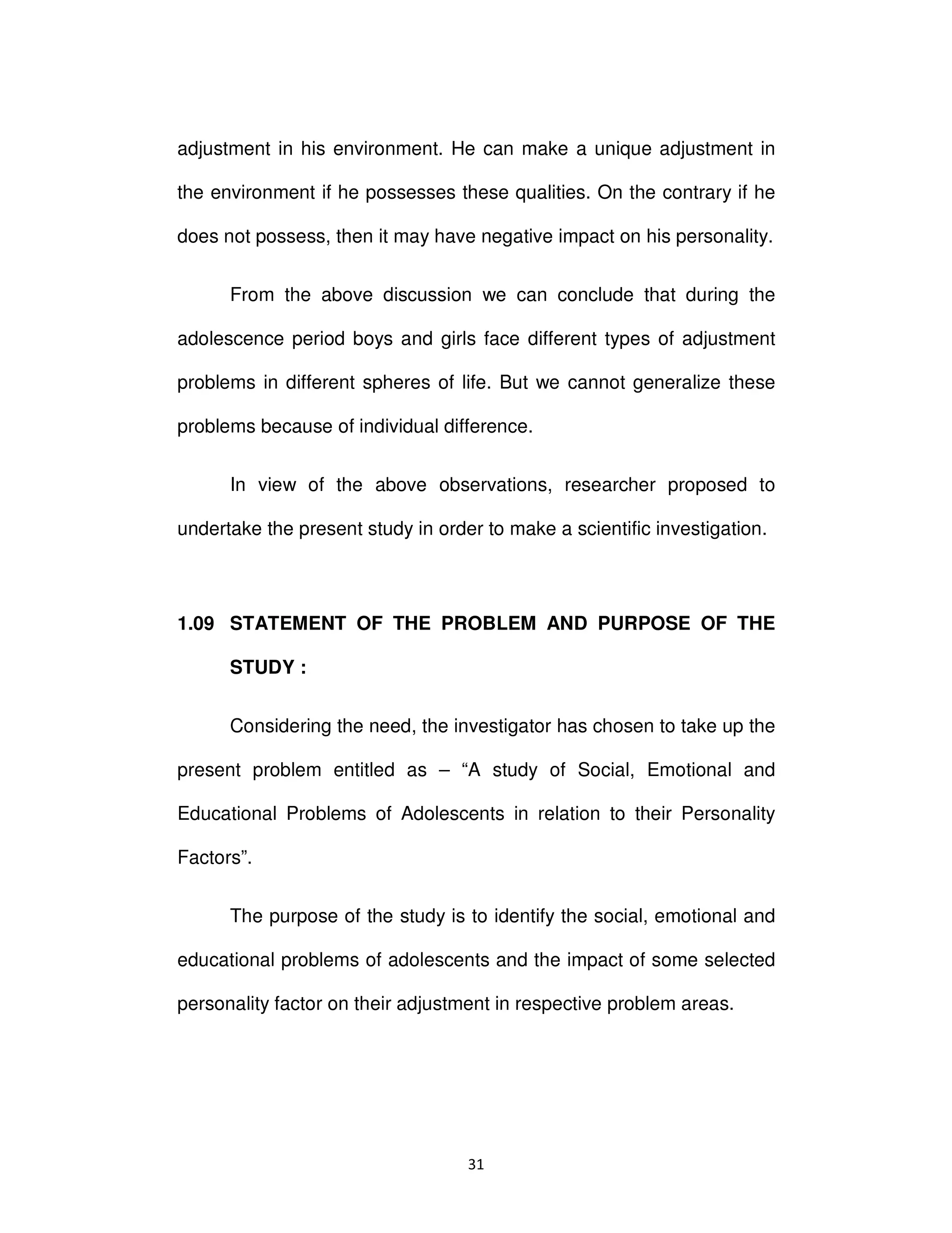 ϯϭ
adjustment in his environment. He can make a unique adjustment in
the environment if he possesses these qualities. On the contrary if he
does not possess, then it may have negative impact on his personality.
From the above discussion we can conclude that during the
adolescence period boys and girls face different types of adjustment
problems in different spheres of life. But we cannot generalize these
problems because of individual difference.
In view of the above observations, researcher proposed to
undertake the present study in order to make a scientific investigation.
1.09 STATEMENT OF THE PROBLEM AND PURPOSE OF THE
STUDY :
Considering the need, the investigator has chosen to take up the
present problem entitled as – “A study of Social, Emotional and
Educational Problems of Adolescents in relation to their Personality
Factors”.
The purpose of the study is to identify the social, emotional and
educational problems of adolescents and the impact of some selected
personality factor on their adjustment in respective problem areas.
 