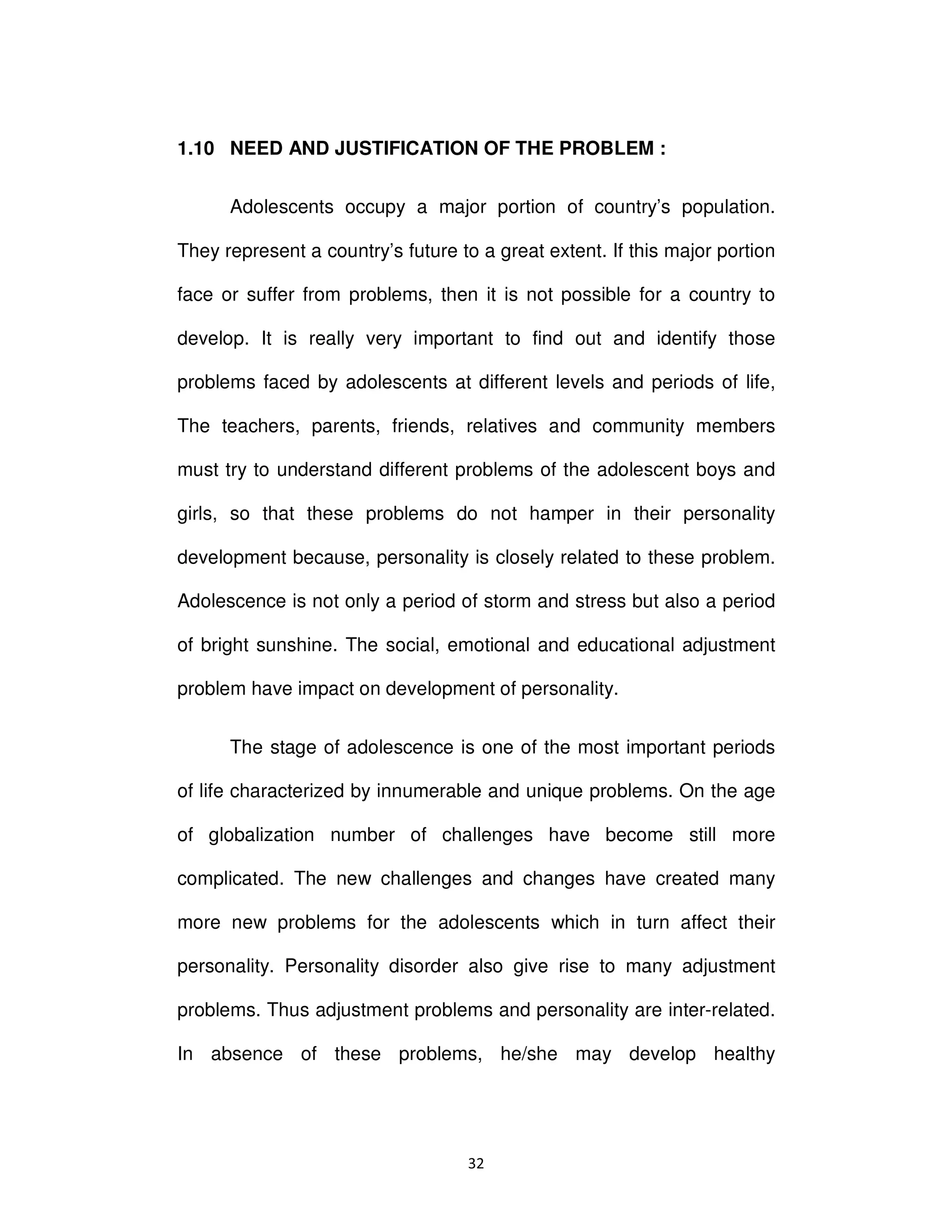 ϯϮ
1.10 NEED AND JUSTIFICATION OF THE PROBLEM :
Adolescents occupy a major portion of country’s population.
They represent a country’s future to a great extent. If this major portion
face or suffer from problems, then it is not possible for a country to
develop. It is really very important to find out and identify those
problems faced by adolescents at different levels and periods of life,
The teachers, parents, friends, relatives and community members
must try to understand different problems of the adolescent boys and
girls, so that these problems do not hamper in their personality
development because, personality is closely related to these problem.
Adolescence is not only a period of storm and stress but also a period
of bright sunshine. The social, emotional and educational adjustment
problem have impact on development of personality.
The stage of adolescence is one of the most important periods
of life characterized by innumerable and unique problems. On the age
of globalization number of challenges have become still more
complicated. The new challenges and changes have created many
more new problems for the adolescents which in turn affect their
personality. Personality disorder also give rise to many adjustment
problems. Thus adjustment problems and personality are inter-related.
In absence of these problems, he/she may develop healthy
 