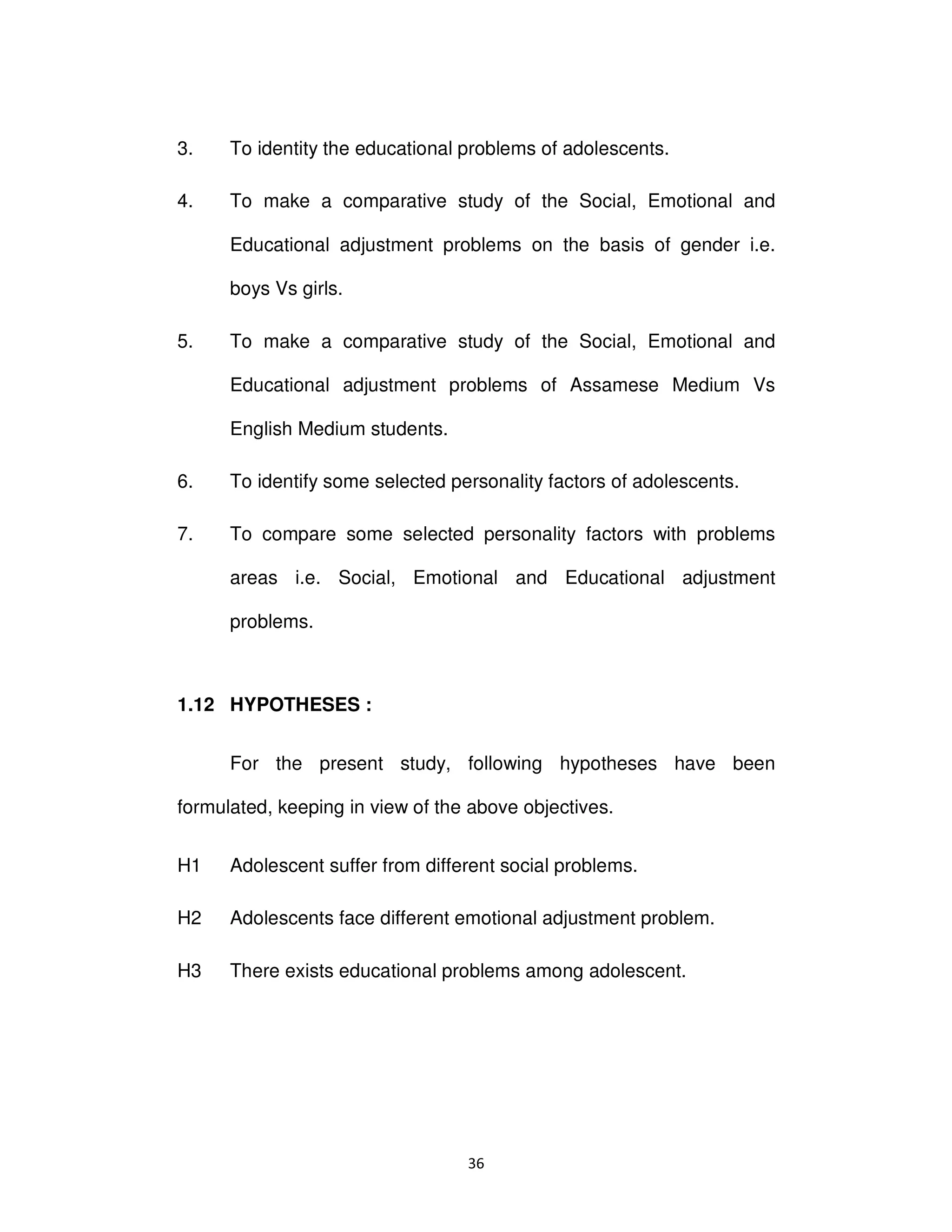 ϯϲ
3. To identity the educational problems of adolescents.
4. To make a comparative study of the Social, Emotional and
Educational adjustment problems on the basis of gender i.e.
boys Vs girls.
5. To make a comparative study of the Social, Emotional and
Educational adjustment problems of Assamese Medium Vs
English Medium students.
6. To identify some selected personality factors of adolescents.
7. To compare some selected personality factors with problems
areas i.e. Social, Emotional and Educational adjustment
problems.
1.12 HYPOTHESES :
For the present study, following hypotheses have been
formulated, keeping in view of the above objectives.
H1 Adolescent suffer from different social problems.
H2 Adolescents face different emotional adjustment problem.
H3 There exists educational problems among adolescent.
 