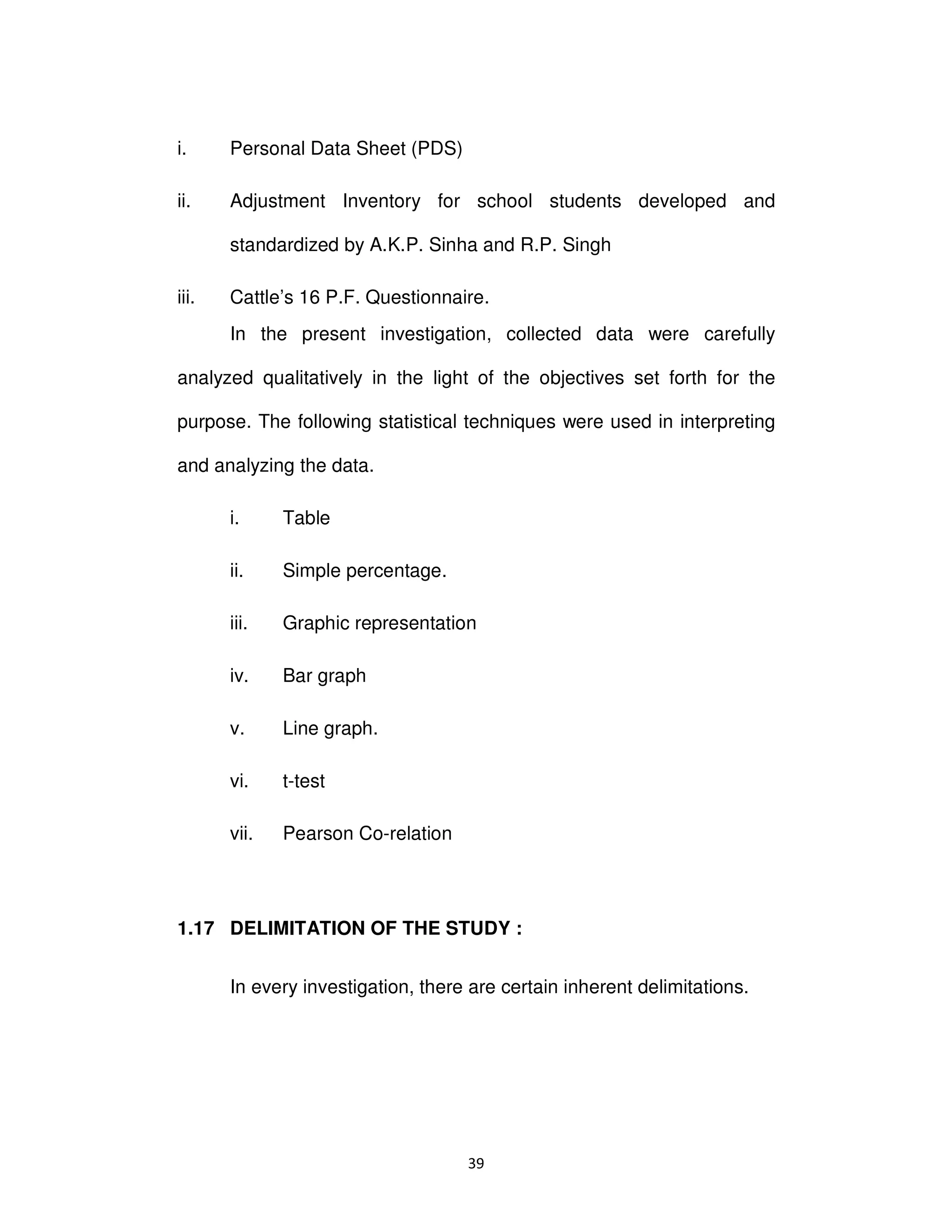 ϯϵ
i. Personal Data Sheet (PDS)
ii. Adjustment Inventory for school students developed and
standardized by A.K.P. Sinha and R.P. Singh
iii. Cattle’s 16 P.F. Questionnaire.
In the present investigation, collected data were carefully
analyzed qualitatively in the light of the objectives set forth for the
purpose. The following statistical techniques were used in interpreting
and analyzing the data.
i. Table
ii. Simple percentage.
iii. Graphic representation
iv. Bar graph
v. Line graph.
vi. t-test
vii. Pearson Co-relation
1.17 DELIMITATION OF THE STUDY :
In every investigation, there are certain inherent delimitations.
 