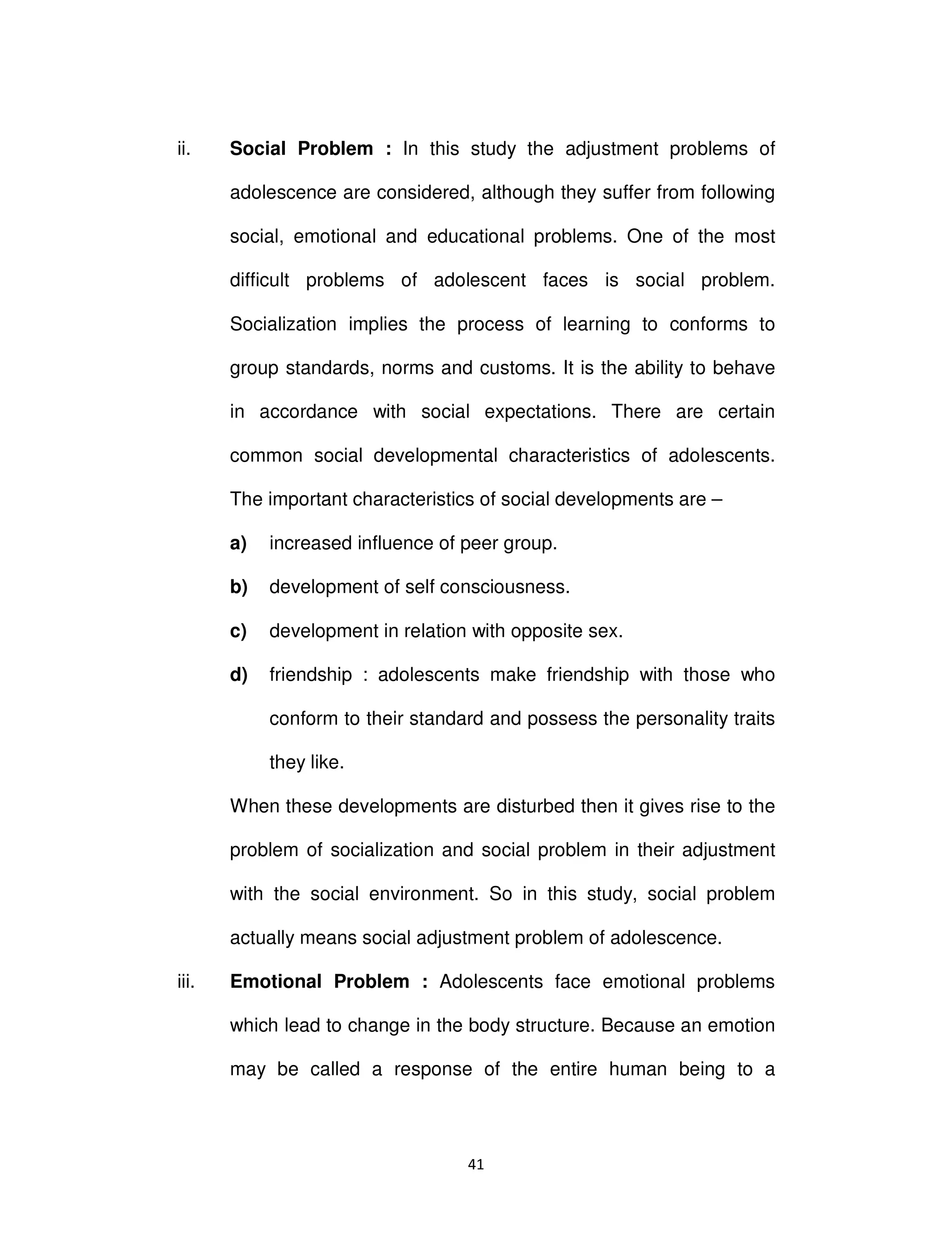 ϰϭ
ii. Social Problem : In this study the adjustment problems of
adolescence are considered, although they suffer from following
social, emotional and educational problems. One of the most
difficult problems of adolescent faces is social problem.
Socialization implies the process of learning to conforms to
group standards, norms and customs. It is the ability to behave
in accordance with social expectations. There are certain
common social developmental characteristics of adolescents.
The important characteristics of social developments are –
a) increased influence of peer group.
b) development of self consciousness.
c) development in relation with opposite sex.
d) friendship : adolescents make friendship with those who
conform to their standard and possess the personality traits
they like.
When these developments are disturbed then it gives rise to the
problem of socialization and social problem in their adjustment
with the social environment. So in this study, social problem
actually means social adjustment problem of adolescence.
iii. Emotional Problem : Adolescents face emotional problems
which lead to change in the body structure. Because an emotion
may be called a response of the entire human being to a
 
