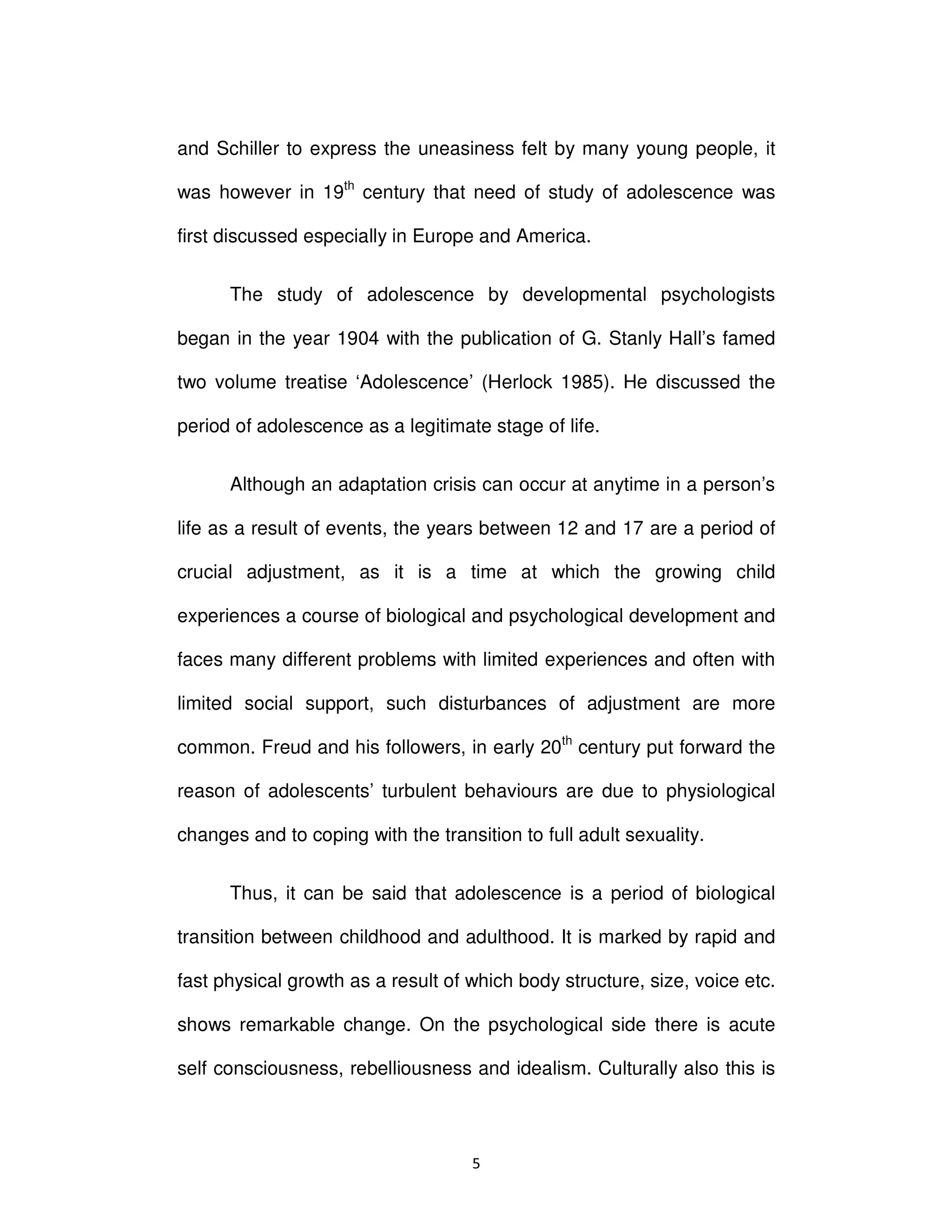ϱ
and Schiller to express the uneasiness felt by many young people, it
was however in 19th
century that need of study of adolescence was
first discussed especially in Europe and America.
The study of adolescence by developmental psychologists
began in the year 1904 with the publication of G. Stanly Hall’s famed
two volume treatise ‘Adolescence’ (Herlock 1985). He discussed the
period of adolescence as a legitimate stage of life.
Although an adaptation crisis can occur at anytime in a person’s
life as a result of events, the years between 12 and 17 are a period of
crucial adjustment, as it is a time at which the growing child
experiences a course of biological and psychological development and
faces many different problems with limited experiences and often with
limited social support, such disturbances of adjustment are more
common. Freud and his followers, in early 20th
century put forward the
reason of adolescents’ turbulent behaviours are due to physiological
changes and to coping with the transition to full adult sexuality.
Thus, it can be said that adolescence is a period of biological
transition between childhood and adulthood. It is marked by rapid and
fast physical growth as a result of which body structure, size, voice etc.
shows remarkable change. On the psychological side there is acute
self consciousness, rebelliousness and idealism. Culturally also this is
 