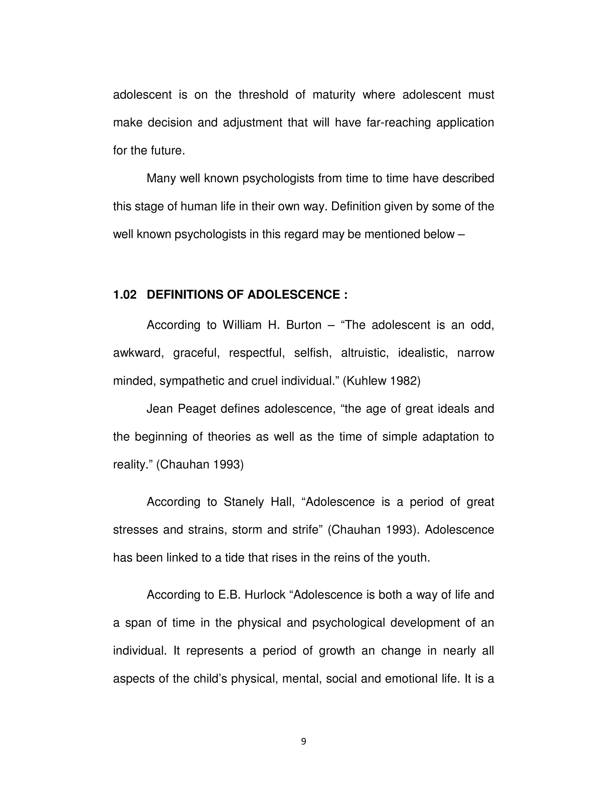 ϵ
adolescent is on the threshold of maturity where adolescent must
make decision and adjustment that will have far-reaching application
for the future.
Many well known psychologists from time to time have described
this stage of human life in their own way. Definition given by some of the
well known psychologists in this regard may be mentioned below –
1.02 DEFINITIONS OF ADOLESCENCE :
According to William H. Burton – “The adolescent is an odd,
awkward, graceful, respectful, selfish, altruistic, idealistic, narrow
minded, sympathetic and cruel individual.” (Kuhlew 1982)
Jean Peaget defines adolescence, “the age of great ideals and
the beginning of theories as well as the time of simple adaptation to
reality.” (Chauhan 1993)
According to Stanely Hall, “Adolescence is a period of great
stresses and strains, storm and strife” (Chauhan 1993). Adolescence
has been linked to a tide that rises in the reins of the youth.
According to E.B. Hurlock “Adolescence is both a way of life and
a span of time in the physical and psychological development of an
individual. It represents a period of growth an change in nearly all
aspects of the child’s physical, mental, social and emotional life. It is a
 