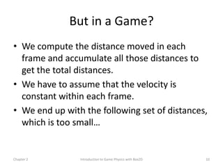 But in a Game?
• We compute the distance moved in each
  frame and accumulate all those distances to
  get the total distances.
• We have to assume that the velocity is
  constant within each frame.
• We end up with the following set of distances,
  which is too small…


Chapter 2       Introduction to Game Physics with Box2D   10
 